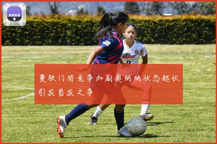 曼联门将竞争加剧奥纳纳状态起伏引发首发之争
