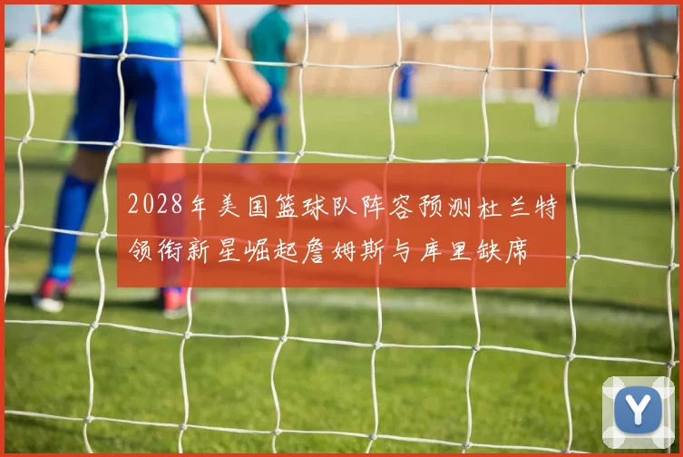 2028年美国篮球队阵容预测杜兰特领衔新星崛起詹姆斯与库里缺席