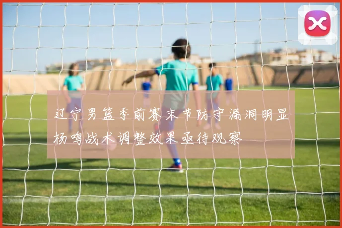 辽宁男篮季前赛末节防守漏洞明显杨鸣战术调整效果亟待观察